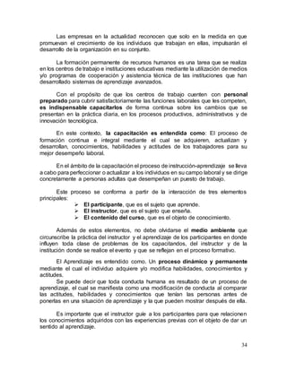 34
Las empresas en la actualidad reconocen que solo en la medida en que
promuevan el crecimiento de los individuos que trabajan en ellas, impulsarán el
desarrollo de la organización en su conjunto.
La formación permanente de recursos humanos es una tarea que se realiza
en los centros de trabajo e instituciones educativas mediante la utilización de medios
y/o programas de cooperación y asistencia técnica de las instituciones que han
desarrollado sistemas de aprendizaje avanzados.
Con el propósito de que los centros de trabajo cuenten con personal
preparado para cubrir satisfactoriamente las funciones laborales que les competen,
es indispensable capacitarlos de forma continua sobre los cambios que se
presentan en la práctica diaria, en los procesos productivos, administrativos y de
innovación tecnológica.
En este contexto, la capacitación es entendida como: El proceso de
formación continua e integral mediante el cual se adquieren, actualizan y
desarrollan, conocimientos, habilidades y actitudes de los trabajadores para su
mejor desempeño laboral.
En el ámbito de la capacitación el proceso de instrucción-aprendizaje se lleva
a cabo para perfeccionar o actualizar a los individuos en su campo laboral y se dirige
concretamente a personas adultas que desempeñan un puesto de trabajo.
Este proceso se conforma a partir de la interacción de tres elementos
principales:
 El participante, que es el sujeto que aprende.
 El instructor, que es el sujeto que enseña.
 El contenido del curso, que es el objeto de conocimiento.
Además de estos elementos, no debe olvidarse el medio ambiente que
circunscribe la práctica del instructor y el aprendizaje de los participantes en donde
influyen toda clase de problemas de los capacitandos, del instructor y de la
institución donde se realice el evento y que se reflejan en el proceso formativo.
El Aprendizaje es entendido como. Un proceso dinámico y permanente
mediante el cual el individuo adquiere y/o modifica habilidades, conocimientos y
actitudes.
Se puede decir que toda conducta humana es resultado de un proceso de
aprendizaje, el cual se manifiesta como una modificación de conducta al comparar
las actitudes, habilidades y conocimientos que tenían las personas antes de
ponerlas en una situación de aprendizaje y la que pueden mostrar después de ella.
Es importante que el instructor guíe a los participantes para que relacionen
los conocimientos adquiridos con las experiencias previas con el objeto de dar un
sentido al aprendizaje.
 