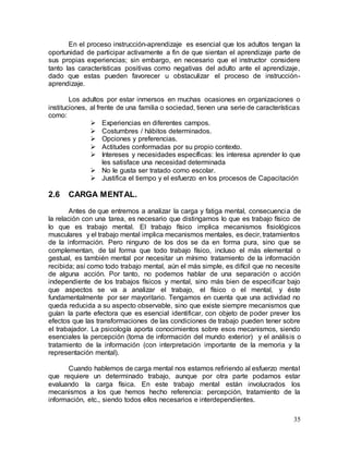 35
En el proceso instrucción-aprendizaje es esencial que los adultos tengan la
oportunidad de participar activamente a fin de que sientan el aprendizaje parte de
sus propias experiencias; sin embargo, en necesario que el instructor considere
tanto las características positivas como negativas del adulto ante el aprendizaje,
dado que estas pueden favorecer u obstaculizar el proceso de instrucción-
aprendizaje.
Los adultos por estar inmersos en muchas ocasiones en organizaciones o
instituciones, al frente de una familia o sociedad, tienen una serie de características
como:
 Experiencias en diferentes campos.
 Costumbres / hábitos determinados.
 Opciones y preferencias.
 Actitudes conformadas por su propio contexto.
 Intereses y necesidades específicas: les interesa aprender lo que
les satisface una necesidad determinada
 No le gusta ser tratado como escolar.
 Justifica el tiempo y el esfuerzo en los procesos de Capacitación
2.6 CARGA MENTAL.
Antes de que entremos a analizar la carga y fatiga mental, consecuencia de
la relación con una tarea, es necesario que distingamos lo que es trabajo físico de
lo que es trabajo mental. El trabajo físico implica mecanismos fisiológicos
musculares y el trabajo mental implica mecanismos mentales, es decir, tratamientos
de la información. Pero ninguno de los dos se da en forma pura, sino que se
complementan, de tal forma que todo trabajo físico, incluso el más elemental o
gestual, es también mental por necesitar un mínimo tratamiento de la información
recibida; así como todo trabajo mental, aún el más simple, es difícil que no necesite
de alguna acción. Por tanto, no podemos hablar de una separación o acción
independiente de los trabajos físicos y mental, sino más bien de especificar bajo
que aspectos se va a analizar el trabajo, el físico o el mental, y éste
fundamentalmente por ser mayoritario. Tengamos en cuenta que una actividad no
queda reducida a su aspecto observable, sino que existe siempre mecanismos que
guían la parte efectora que es esencial identificar, con objeto de poder prever los
efectos que las transformaciones de las condiciones de trabajo pueden tener sobre
el trabajador. La psicología aporta conocimientos sobre esos mecanismos, siendo
esenciales la percepción (toma de información del mundo exterior) y el análisis o
tratamiento de la información (con interpretación importante de la memoria y la
representación mental).
Cuando hablemos de carga mental nos estamos refiriendo al esfuerzo mental
que requiere un determinado trabajo, aunque por otra parte podamos estar
evaluando la carga física. En este trabajo mental están involucrados los
mecanismos a los que hemos hecho referencia: percepción, tratamiento de la
información, etc., siendo todos ellos necesarios e interdependientes.
 