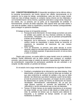 36
2.6.1 CONCEPTOS GENERALES. El desarrollo tecnológico de los últimos años y
la creciente terciarización del mundo laboral han influido decisivamente en la
evolución de la carga de trabajo, aumentándose cada vez más la carga mental.
Cada vez más el trabajo requiere un contacto menos directo con los materiales y
con la transformación de los mismos, quedando esta labor a cargo de las máquinas,
los robots, etc. La persona, por su parte, es la responsable de controlar el
funcionamiento correcto de estas máquinas. Ello supone tener que estar atento a
una serie de señales, saber su significado y accionar los mandos correspondientes
para conseguir la operación deseada.
El trabajo se basa en el siguiente proceso:
 Percepción de la información. En todo trabajo se reciben una serie
de señales que pueden ser muy diversas (órdenes de trabajo,
documentos, indicadores, etc.) y que se perciben principalmente
a través de los sentidos.
 Integración de la información. La información es transmitida al
cerebro donde es interpretada y desde donde se transmite al
organismo la necesidad de reaccionar de una manera
determinada.
 Toma de decisiones. La persona, para poder ejecutar la acción
requerida, elegirá la más adecuada entre las distintas posibilidades para
obtener el resultado esperado. Al ejecutarse la acción, el ciclo se cierra
y vuelve a empezar.
Según este proceso, se puede definir la carga mental como la cantidad de
esfuerzo mental deliberado que se debe realizar para conseguir un resultado
concreto; este proceso exige un estado de atención (capacidad de "estar alerta") y
de concentración (capacidad de permanecer pendiente de una actividad o un
conjunto de ellas durante un período de tiempo).
En el estudio de la carga mental deben considerarse los siguientes factores:
 Cantidad y complejidad de la información que debe tratarse. Está
determinada, en gran parte, por el tipo de tarea que se realiza, ya
que ésta condiciona la cantidad de señales a las que se debe
atender, las inferencias que deben realizarse a partir de los datos,
el nivel de precisión de la respuesta y el margen de error posible.
Se deberá tener en cuenta así mismo, la introducción de nuevas
tecnologías: informatización, automatización, etc. ya que, por
regla general, suponen un aumento del tratamiento de la
información y de los simbolismos que se han de interpretar.
 Tiempo: El factor tiempo es de capital importancia en el proceso
de carga mental, ya que incide en ella desde un doble punto de
vista: la cantidad de tiempo que se dispone para elaborar la
respuesta, y la cantidad de tiempo durante el cual debe
mantenerse la atención.
 