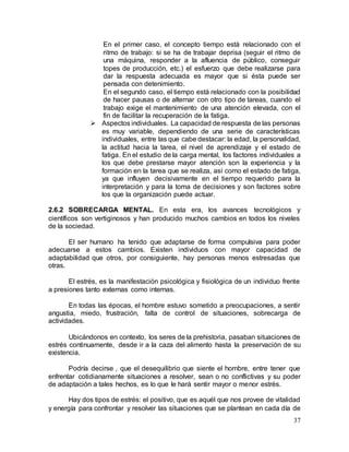37
En el primer caso, el concepto tiempo está relacionado con el
ritmo de trabajo: si se ha de trabajar deprisa (seguir el ritmo de
una máquina, responder a la afluencia de público, conseguir
topes de producción, etc.) el esfuerzo que debe realizarse para
dar la respuesta adecuada es mayor que si ésta puede ser
pensada con detenimiento.
En el segundo caso, el tiempo está relacionado con la posibilidad
de hacer pausas o de alternar con otro tipo de tareas, cuando el
trabajo exige el mantenimiento de una atención elevada, con el
fin de facilitar la recuperación de la fatiga.
 Aspectos individuales. La capacidad de respuesta de las personas
es muy variable, dependiendo de una serie de características
individuales, entre las que cabe destacar: la edad, la personalidad,
la actitud hacia la tarea, el nivel de aprendizaje y el estado de
fatiga. En el estudio de la carga mental, los factores individuales a
los que debe prestarse mayor atención son la experiencia y la
formación en la tarea que se realiza, así como el estado de fatiga,
ya que influyen decisivamente en el tiempo requerido para la
interpretación y para la toma de decisiones y son factores sobre
los que la organización puede actuar.
2.6.2 SOBRECARGA MENTAL. En esta era, los avances tecnológicos y
científicos son vertiginosos y han producido muchos cambios en todos los niveles
de la sociedad.
El ser humano ha tenido que adaptarse de forma compulsiva para poder
adecuarse a estos cambios. Existen individuos con mayor capacidad de
adaptabilidad que otros, por consiguiente, hay personas menos estresadas que
otras.
El estrés, es la manifestación psicológica y fisiológica de un individuo frente
a presiones tanto externas como internas.
En todas las épocas, el hombre estuvo sometido a preocupaciones, a sentir
angustia, miedo, frustración, falta de control de situaciones, sobrecarga de
actividades.
Ubicándonos en contexto, los seres de la prehistoria, pasaban situaciones de
estrés continuamente, desde ir a la caza del alimento hasta la preservación de su
existencia.
Podría decirse , que el desequilibrio que siente el hombre, entre tener que
enfrentar cotidianamente situaciones a resolver, sean o no conflictivas y su poder
de adaptación a tales hechos, es lo que le hará sentir mayor o menor estrés.
Hay dos tipos de estrés: el positivo, que es aquél que nos provee de vitalidad
y energía para confrontar y resolver las situaciones que se plantean en cada día de
 