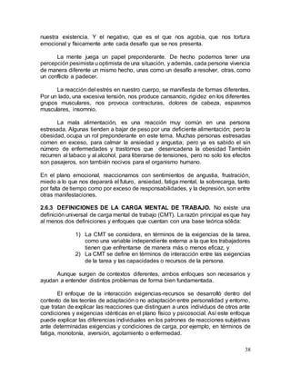 38
nuestra existencia. Y el negativo, que es el que nos agobia, que nos tortura
emocional y físicamente ante cada desafío que se nos presenta.
La mente juega un papel preponderante. De hecho podemos tener una
percepción pesimista u optimista de una situación, y además, cada persona vivencia
de manera diferente un mismo hecho, unas como un desafío a resolver, otras, como
un conflicto a padecer.
La reacción del estrés en nuestro cuerpo, se manifiesta de formas diferentes.
Por un lado, una excesiva tensión, nos produce cansancio, rigidez en los diferentes
grupos musculares, nos provoca contracturas, dolores de cabeza, espasmos
musculares, insomnio.
La mala alimentación, es una reacción muy común en una persona
estresada. Algunas tienden a bajar de peso por una deficiente alimentación; pero la
obesidad, ocupa un rol preponderante en este tema. Muchas personas estresadas
comen en exceso, para calmar la ansiedad y angustia; pero ya es sabido el sin
número de enfermedades y trastornos que desencadena la obesidad También
recurren al tabaco y al alcohol, para liberarse de tensiones, pero no solo los efectos
son pasajeros, son también nocivos para el organismo humano.
En el plano emocional, reaccionamos con sentimientos de angustia, frustración,
miedo a lo que nos deparará el futuro, ansiedad, fatiga mental, la sobrecarga, tanto
por falta de tiempo como por exceso de responsabilidades, y la depresión, son entre
otras manifestaciones.
2.6.3 DEFINICIONES DE LA CARGA MENTAL DE TRABAJO. No existe una
definición universal de carga mental de trabajo (CMT). La razón principal es que hay
al menos dos definiciones y enfoques que cuentan con una base teórica sólida:
1) La CMT se considera, en términos de la exigencias de la tarea,
como una variable independiente externa a la que los trabajadores
tienen que enfrentarse de manera más o menos eficaz, y
2) La CMT se define en términos de interacción entre las exigencias
de la tarea y las capacidades o recursos de la persona.
Aunque surgen de contextos diferentes, ambos enfoques son necesarios y
ayudan a entender distintos problemas de forma bien fundamentada.
El enfoque de la interacción exigencias-recursos se desarrolló dentro del
contexto de las teorías de adaptación o no adaptación entre personalidad y entorno,
que tratan de explicar las reacciones que distinguen a unos individuos de otros ante
condiciones y exigencias idénticas en el plano físico y psicosocial. Así este enfoque
puede explicar las diferencias individuales en los patrones de reacciones subjetivas
ante determinadas exigencias y condiciones de carga, por ejemplo, en términos de
fatiga, monotonía, aversión, agotamiento o enfermedad.
 