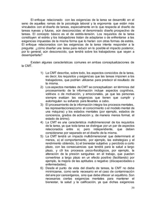 39
El enfoque relacionado con las exigencias de la tarea se desarrolló en el
seno de aquellas ramas de la psicología laboral y la ergonomía que están más
vinculados con el diseño de tareas, especialmente en lo que respecta al diseño de
tareas nuevas y futuras, aún desconocidas: el denominado diseño prospectivo de
tareas. El concepto básico es el de estrés-tensión. Los requisitos de la tarea
constituyen el estrés y los trabajadores tratan de adaptarse o de enfrentarse a las
exigencias impuestas de la misma forma que lo harían con otras formas de estrés.
El enfoque relacionados con las exigencias de la tarea intenta responder a la
pregunta: ¿cómo diseñar una tarea para reducir en lo posible el impacto posterior,
por lo general, aún desconocido, que tendrá sobre los trabajadores que vayan a
desempeñarla?
Existen algunas características comunes en ambas conceptualizaciones de
la CMT.
1) La CMT describe, sobre todo, los aspectos conocidos de la tarea,
es decir, los requisitos y exigencias que las tareas imponen a los
trabajadores, que podrían utilizarse para predecir el resultado de
la misma.
2) Los aspectos mentales de CMT se conceptualizan en términos del
procesamiento de la información incluye aspectos cognitivos,
volitivos o de motivación, y emocionales, ya que las personas
siempre evalúan las exigencias que tienen que cumplir y
autorregulan su esfuerzo para llevarlas a cabo.
3) El procesamiento de la información integra los procesos mentales,
las representaciones(como el conocimiento o el modelo mental de
una máquina) y los estados mentales (por ejemplo, estados de
conciencia, grados de activación y, de manera menos formal, el
estado de ánimo).
4) La CMT es una característica multidimensional de los requisitos
de la tarea, ya que toda tarea se distingue por un par de aspectos
relacionados entre sí, pero independiente, que deben
considerarse por separado en el diseño de la misma.
5) La CMT tendrá un impacto multidimensional que determinará al
menos, a) el comportamiento, por ejemplo, las estrategias y el
rendimiento obtenido, b) el bienestar subjetivo y percibido a corto
plazo, con las consecuencias que tendrá para la salud a largo
plazo, y c9 los procesos psico-fisiológicos, por ejemplo, la
alteración de la presión sanguínea en el trabajo, que pueden
convertirse a largo plazo en un efecto positivo (facilitando) por
ejemplo, la mejora de las aptitudes o negativo (discapacidades o
enfermedades).
6) Desde el punto de vista del diseño de tareas, la CMT no debe
minimizarse, como sería necesario en el caso de contaminación
del aire por cancerígenos, sino que debe ofrecer un equilibrio. Son
necesarias ciertas exigencias mentales para mantener el
bienestar, la salud y la calificación, ya que dichas exigencias
 