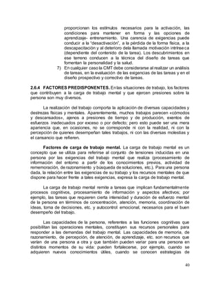40
proporcionan los estímulos necesarios para la activación, las
condiciones para mantener en forma y las opciones de
aprendizaje- entrenamiento. Una carencia de exigencias puede
conducir a la “desactivación”, a la pérdida de la forma física, a la
descapacitación y al deterioro dela llamada motivación intrínseca
(dependiente del contenido de la tarea). Los descubrimientos en
ese terreno conducen a la técnica del diseño de tareas que
fomentan la personalidad y la salud.
7) En cualquier caso la CMT debe considerarse al realizar un análisis
de tareas, en la evaluación de las exigencias de las tareas y en el
diseño prospectivo y correctivo de tareas.
2.6.4 FACTORES PREDISPONENTES. Enlas situaciones de trabajo, los factores
que contribuyen a la carga de trabajo mental y que ejercen presiones sobre la
persona son muy diversos.
La realización del trabajo comporta la aplicación de diversas capacidades y
destrezas físicas y mentales. Aparentemente, muchos trabajos parecen «cómodos
y descansados», ajenos a presiones de tiempo y de producción, exentos de
esfuerzos inadecuados por exceso o por defecto; pero esto puede ser una mera
apariencia que, en ocasiones, no se corresponde ni con la realidad, ni con la
percepción de quienes desempeñan tales trabajos, ni con las diversas molestias y
el cansancio que refieren.
Factores de carga de trabajo mental. La carga de trabajo mental es un
concepto que se utiliza para referirse al conjunto de tensiones inducidas en una
persona por las exigencias del trabajo mental que realiza (procesamiento de
información del entorno a partir de los conocimientos previos, actividad de
rememoración, de razonamiento y búsqueda de soluciones, etc.). Para una persona
dada, la relación entre las exigencias de su trabajo y los recursos mentales de que
dispone para hacer frente a tales exigencias, expresa la carga de trabajo mental.
La carga de trabajo mental remite a tareas que implican fundamentalmente
procesos cognitivos, procesamiento de información y aspectos afectivos; por
ejemplo, las tareas que requieren cierta intensidad y duración de esfuerzo mental
de la persona en términos de concentración, atención, memoria, coordinación de
ideas, toma de decisiones, etc. y autocontrol emocional, necesarios para el buen
desempeño del trabajo.
Las capacidades de la persona, referentes a las funciones cognitivas que
posibilitan las operaciones mentales, constituyen sus recursos personales para
responder a las demandas del trabajo mental. Las capacidades de memoria, de
razonamiento, de percepción, de atención, de aprendizaje, etc. son recursos que
varían de una persona a otra y que también pueden variar para una persona en
distintos momentos de su vida: pueden fortalecerse, por ejemplo, cuando se
adquieren nuevos conocimientos útiles, cuando se conocen estrategias de
 