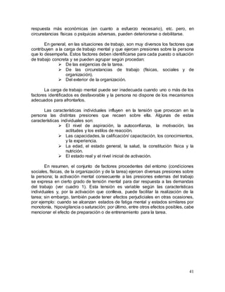 41
respuesta más económicas (en cuanto a esfuerzo necesario), etc. pero, en
circunstancias físicas o psíquicas adversas, pueden deteriorarse o debilitarse.
En general, en las situaciones de trabajo, son muy diversos los factores que
contribuyen a la carga de trabajo mental y que ejercen presiones sobre la persona
que lo desempeña. Estos factores deben identificarse para cada puesto o situación
de trabajo concreta y se pueden agrupar según procedan:
 De las exigencias de la tarea.
 De las circunstancias de trabajo (físicas, sociales y de
organización).
 Del exterior de la organización.
La carga de trabajo mental puede ser inadecuada cuando uno o más de los
factores identificados es desfavorable y la persona no dispone de los mecanismos
adecuados para afrontarlos.
Las características individuales influyen en la tensión que provocan en la
persona las distintas presiones que recaen sobre ella. Algunas de estas
características individuales son:
 El nivel de aspiración, la autoconfianza, la motivación, las
actitudes y los estilos de reacción.
 Las capacidades, la calificación/ capacitación, los conocimientos,
y la experiencia.
 La edad, el estado general, la salud, la constitución física y la
nutrición.
 El estado real y el nivel inicial de activación.
En resumen, el conjunto de factores procedentes del entorno (condiciones
sociales, físicas, de la organización y de la tarea) ejercen diversas presiones sobre
la persona; la activación mental consecuente a las presiones externas del trabajo
se expresa en cierto grado de tensión mental para dar respuesta a las demandas
del trabajo (ver cuadro 1). Esta tensión es variable según las características
individuales y, por la activación que conlleva, puede facilitar la realización de la
tarea; sin embargo, también puede tener efectos perjudiciales en otras ocasiones,
por ejemplo: cuando se alcanzan estados de fatiga mental y estados similares por
monotonía, hipovigilancia o saturación; por último, entre otros efectos posibles, cabe
mencionar el efecto de preparación o de entrenamiento para la tarea.
 
