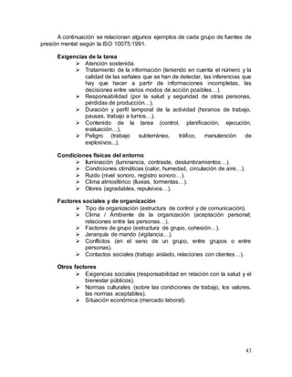43
A continuación se relacionan algunos ejemplos de cada grupo de fuentes de
presión mental según la ISO 10075:1991.
Exigencias de la tarea
 Atención sostenida.
 Tratamiento de la información (teniendo en cuenta el número y la
calidad de las señales que se han de detectar, las inferencias que
hay que hacer a partir de informaciones incompletas, las
decisiones entre varios modos de acción posibles…).
 Responsabilidad (por la salud y seguridad de otras personas,
pérdidas de producción…).
 Duración y perfil temporal de la actividad (horarios de trabajo,
pausas, trabajo a turnos…).
 Contenido de la tarea (control, planificación, ejecución,
evaluación…).
 Peligro (trabajo subterráneo, tráfico, manutención de
explosivos...).
Condiciones físicas del entorno
 Iluminación (luminancia, contraste, deslumbramientos…).
 Condiciones climáticas (calor, humedad, circulación de aire…).
 Ruido (nivel sonoro, registro sonoro…).
 Clima atmosférico (lluvias, tormentas…).
 Olores (agradables, repulsivos…).
Factores sociales y de organización
 Tipo de organización (estructura de control y de comunicación).
 Clima / Ambiente de la organización (aceptación personal;
relaciones entre las personas…).
 Factores de grupo (estructura de grupo, cohesión…).
 Jerarquía de mando (vigilancia…).
 Conflictos (en el seno de un grupo, entre grupos o entre
personas).
 Contactos sociales (trabajo aislado, relaciones con clientes…).
Otros factores
 Exigencias sociales (responsabilidad en relación con la salud y el
bienestar públicos).
 Normas culturales (sobre las condiciones de trabajo, los valores,
las normas aceptables).
 Situación económica (mercado laboral).
 