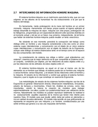 44
2.7 INTERCAMBIO DE INFORMACIÓN HOMBRE MAQUINA.
El sistema hombre-máquina es un matrimonio para toda la vida, que con sus
orígenes en los albores de la humanidad ha ido evolucionando a la par que la
historia del trabajo.
Es herramienta, inerte prolongación de la mano del hombre en un primer
momento, máquina –herramienta con fuerza propia cuando el ingenio aplicado al
trabajo desarrolla la máquina de vapor, máquina con vida propia, prolongación de
la inteligencia, programada ya con capacidad de elección ante opciones distintas en
el momento actual, y tal vez en un futuro muy próximo, independiente, de tal forma
que hablar de sistemas hombre-máquina pueda resultar un tanto anacrónico.
No obstante en ese momento persistirá la concepción del trabajo como
diálogo entre un hombre y una máquina considerando a los dos como un único
sistema cuyas interrelaciones y comunicación son el objeto de un único sistema
cuyas interrelaciones y comunicación son el objeto de estudio de la Ergonomía,
aunque este diálogo se realice distanciados tanto en el tiempo como en el espacio
los dos componentes del modelo.
La consideración de sistema nos obliga a definir ¿qué entendemos por
sistema?, creemos que la mejor definición es la que comprende el Sistema como “
un conjunto, constituido por objetos, por las relaciones de estos objetos entre sí y
por las relaciones de los atributos de estos objetos entre sí”.
El sistema hombre-máquina es aquel en el que al menos uno de los
elementos es un hombre que trabaja, el sistema puede ser un hombre-una máquina
o varios-hombres varias-máquinas, y el estudio de las relaciones entre el hombre y
la máquina. El estudio de la información y control que genera el sistema hombre-
máquina y que lo regula es lo que constituye en esencia la Ergonomía.
Las metodologías de estudio de los sistemas hombre-máquina son las de la
Ergonomía en general: Observación directa, Observación instantáneas, Encuestas,
estudio de tiempos y movimientos, Check list, Análisis de errores, como más
importantes, siendo la básica la creación de modelos para trabajar
experimentalmente con ellos y poder con posterioridad hacer una validación de los
mismos. Naturalmente los modelos no pueden reproducir totalmente la realidad si
no exclusivamente aquellos aspectos de la misma que tienen más interés para
nuestros fines. El modelo para que resulte valido debe ser pobre en elementos y
rico en calidad de estos elementos. El modelo más sencillo es que gráficamente se
representa en esquema por una máquina y un hombre, correlacionados por una
señal emitida que genera a su vez una respuesta del hombre.
 