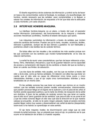 46
El diseño ergonómico de los sistemas de información y control se ha de hacer
en base a los conocimientos sobre la fisiología, la sicología y la neurofisiología del
hombre, siendo necesario que las señales, sean comprensibles y no lleguen a
saturar los canales de información de respuesta a fin de que ésta sea la adecuada
a cada momento y en cada situación.
2.8 INTERFASE HOMBRE-MAQUINA.
La interfase hombre-máquina es un plano, a través del cual, el operador
recibe información (indicadores), del funcionamiento de la máquina y mediante
acciones mecánicas (controles), modifica el estado del equipo que opera.
Las máquinas suministran la información a través de señales que inciden
sobre los sentidos del hombre. Pueden ser por lo tanto, visuales, acústicas, táctiles,
olorosas o gustativas, aunque las de tipo oloroso y gustativo no son habituales y
podríamos añadir a las táctiles las de carácter térmico.
De todas ellas son las visuales y las acústicas las más usadas porque son
las que coinciden con los sentidos que inciden fundamentalmente en la vida de
relación del hombre.
La señal ha de reunir unas características que han de hacer referencia a tipo,
forma, ritmo, intensidad y frecuencia y que ha de guardar relación con la capacidad
de acceso y comprensión del órgano de los sentidos a través del que se reciben y
tener en cuenta sus límites de saturación.
Los dos tipos de señales más usuales, son los que se reciben a través del
oído y de la vista, como ya hemos señalado. En relación con ellos hay que tener en
cuenta que el oído solo es capaz de diferenciar cinco tonos puros y cinco
intensidades distintas y que el ojo capta cinco luminosidades distintas y trece
tonalidades de un mismo color.
En las señales sonoras hay que tener en cuenta que vivimos en un mundo
ruidoso, que las señales sonoras pueden resultar enmascaradas, distorsionadas,
que pueden provocar fatiga en el órgano de la audición y con el paso de los años el
hombre pierde capacidad auditiva y por lo tanto los límites de recepción de la señal
son distintos. A favor de las señales de carácter sonoro hay que tener en cuenta
que el oído es el “perro guardián de los sentidos” que para el oído no se pone el sol
y que las ondas sonoras llegan al oído sea cual sea la dirección en la que nuestra
cabeza se encuentre, al oído no le cubre ningún párpado, hasta el cerebro dormido
pueden llegar ruidos muy suaves y desencadenar una señal de alarma (despertarle)
sobre todo si ha habido un aprendizaje en este sentido.
El ojo tiene mayores niveles de discriminación pero exige que se está
mirando la señal luminosa, hay un párpado que cierra el ojo, no podemos ver lo que
ocurre en la habitación de al lado o a nuestra espalda.
 