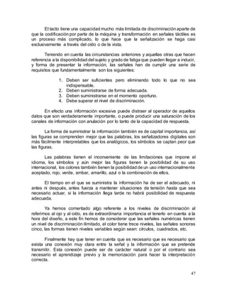 47
El tacto tiene una capacidad mucho más limitada de discriminación aparte de
que la codificación por parte de la máquina y transformación en señales táctiles es
un proceso más complicado, lo que hace que la señalización se haga casi
exclusivamente a través del oído o de la vista.
Teniendo en cuenta las circunstancias anteriores y aquellas otras que hacen
referencia a la disponibilidad del sujeto y grado de fatiga que pueden llegar a inducir,
y forma de presentar la información, las señales han de cumplir una serie de
requisitos que fundamentalmente son los siguientes:
1. Deben ser suficientes pero eliminando todo lo que no sea
indispensable.
2. Deben suministrarse de forma adecuada.
3. Deben suministrarse en el momento oportuno.
4. Debe superar el nivel de discriminación.
En efecto una información excesiva puede distraer al operador de aquellos
datos que son verdaderamente importante, o puede producir una saturación de los
canales de información con anulación por lo tanto de la capacidad de respuesta.
La forma de suministrar la información también es de capital importancia, así
las figuras se comprenden mejor que las palabras, los señalizadores digitales son
más fácilmente interpretables que los analógicos, los símbolos se captan peor que
las figuras.
Las palabras tienen el inconveniente de las limitaciones que impone el
idioma, los símbolos y aún mejor las figuras tienen la posibilidad de su uso
internacional, los colores también tienen la posibilidad de un uso internacionalmente
aceptado, rojo, verde, ambar, amarillo, azul o la combinación de ellos.
El tiempo en el que se suministra la información ha de ser el adecuado, ni
antes ni después, antes fuerza a mantener situaciones de tensión hasta que sea
necesario actuar, si la información llega tarde no habrá posibilidad de respuesta
adecuada.
Ya hemos comentado algo referente a los niveles de discriminación al
referirnos al ojo y al oído, es de extraordinaria importancia el tenerlo en cuenta a la
hora del diseño, a este fin hemos de considerar que las señales numéricas tienen
un nivel de discriminación ilimitado, el color tiene trece niveles, las señales sonoras
cinco, las formas tienen niveles variables según sean: círculos, cuadrados, etc.
Finalmente hay que tener en cuenta que es necesario que es necesario que
exista una conexión muy clara entre la señal y la información que se pretende
transmitir. Esta conexión puede ser de carácter natural o por el contrario sea
necesario el aprendizaje previo y la memorización para hacer la interpretación
correcta.
 