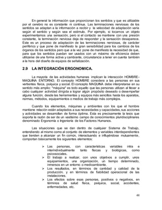 48
En general la información que proporcionan los sentidos y que es utilizable
por el cerebro no es constante ni continua. Las terminaciones nerviosas de los
sentidos se adaptan a la información a recibir y la velocidad de adaptación varía
según el sentido y según sea el estimulo. Por ejemplo, si tocamos un objeto
experimentamos una sensación, pero si el contacto se mantiene con una presión
constante, la terminación nerviosa deja de responder y la sensación desaparece.
Este es un proceso de adaptación de las terminaciones nerviosas, de carácter
periférico y que pone de manifiesto la gran sensibilidad para los cambios de los
órganos de los sentidos pero que a la vez pone de manifiesto la necesidad de que,
para que los sentidos puedan ser usados con un máximo de eficiencia deben
utilizarse de una forma activa y cambiante, circunstancia a tener en cuenta también
a la hora del diseño de equipos de señalización.
2.9 LA INTEGRACIÓN ERGONOMICA.
La mayoría de las actividades humanas implican la interacción HOMBRE-
MAQUINA ENTORNO. El concepto HOMBRE considera a las personas en sus
vertientes física, psíquica y social. El concepto MAQUINA debe interpretarse en su
sentido más amplio: "máquina" es todo aquello que las personas utilizan al llevar a
cabo cualquier actividad dirigida a lograr algún propósito deseado o desempeñar
alguna función, desde las herramientas y equipos más sencillos hasta los aparatos,
normas, métodos, equipamientos o medios de trabajo más complejos.
Cuando los elementos, máquinas y ambientes con los que el hombre
mantiene relación están adaptados a sus necesidades y capacidades, sus acciones
y actividades se desarrollan de forma óptima. Esta es precisamente la tesis que
soporta la razón de ser de un vastísimo campo de conocimientos pluridisciplinares
denominado Ergonomía o Ingeniería de los Factores Humanos.
Las situaciones que se dan dentro de cualquier Sistema de Trabajo,
entendiendo al mismo como al conjunto de elementos y variables interdependientes
que tienden a alcanzar un fin común, interactuando e influyéndose mutuamente,
comportan básicamente los siguientes elementos:
 Las personas, con características variables intra e
interindividualmente tanto físicas y biológicas, como
psicosociales.
 El trabajo a realizar, con unos objetivos a cumplir, unos
equipamientos, una organización, un tiempo determinado,
inmersos en un entorno o medioambiente.
 Los resultados, en términos de cantidad y calidad de la
producción. y en términos de fiabilidad operacional de las
instalaciones.
 Los efectos sobre esas personas, positivos o negativos, en
términos de salud física, psíquica, social, accidentes,
enfermedades, etc.
 