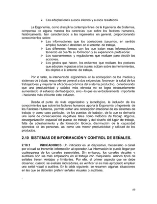 49
 Las adaptaciones a esos efectos y a esos resultados.
La Ergonomía, como disciplina contemporánea de la Ingeniería de Sistemas,
compensa de alguna manera las carencias que sobre los factores humanos,
históricamente, han caracterizado a las ingenierías en general, proporcionando
conocimientos sobre:
 Las informaciones que los operadores (usuarios, en sentido
amplio) buscan o detectan en el entorno de trabajo.
 Las diferentes formas con las que tratan esas informaciones,
teniendo en cuenta su formación y su experiencia profesional.
 Los razonamientos y regulaciones que realizan para decidir las
acciones.
 Los gestos que hacen, los esfuerzos que realizan, las posturas
que adoptan, y gracias a los cuales actúan sobre las herramientas,
los objetos o el entorno de trabajo.
Por lo tanto, la intervención ergonómica en la concepción de los medios y
sistemas de trabajo responde en general a dos exigencias: favorecer la salud de los
trabajadores y mejorar la eficacia económica del sistema productivo, considerando
que una productividad y calidad más elevada no se logra necesariamente
aumentando el esfuerzo del trabajador, sino - lo que es verdaderamente importante
- haciendo más eficiente este esfuerzo.
Desde el punto de vista organizativo y tecnológico, la inclusión de los
conocimientos que sobre los factores humanos aporta la Ergonomía o Ingeniería de
los Factores Humanos, permite evitar una concepción irracional de los sistemas de
trabajo -y como caso particular, de los puestos de trabajo-, de la que se derivaría
una serie de consecuencias negativas tales como métodos de trabajo ilógicos,
desorganización espacial del puesto de trabajo y del diseño del lugar de trabajo,
falta de adiestramiento y de formación técnica, disminución de la capacidad
operativa de las personas, así como una menor productividad y calidad de los
productos.
2.10 SISTEMAS DE INFORMACIÓN Y CONTROL DE SEÑALES.
2.10.1 INDICADORES. Un indicador es un dispositivo, mecanismo o canal
por el cual se transmite información al operador. La información le puede llegar por
cualesquiera de los canales sensoriales. Sin embargo, los canales visuales y
auditivos son los más empleados en el trabajo con maquinaria. Ambos tipos de
señales tienen ventajas y limitantes. Por ello, el primer aspecto que se debe
observar, cuando se evalúan indicadores, es verificar si es más apropiado emplear
una señal visual o auditiva. En la tabla siguiente, se resumen algunas situaciones
en las que se deberían preferir señales visuales o auditivas.
.
 