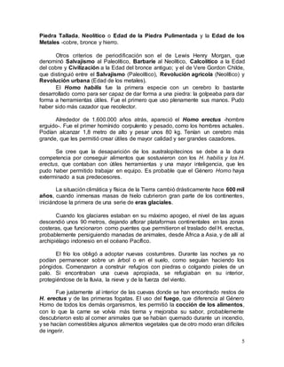 5
Piedra Tallada, Neolítico o Edad de la Piedra Pulimentada y la Edad de los
Metales -cobre, bronce y hierro.
Otros criterios de periodificación son el de Lewis Henry Morgan, que
denominó Salvajismo al Paleolítico, Barbarie al Neolítico, Calcolítico a la Edad
del cobre y Civilización a la Edad del bronce antiguo; y el de Vere Gordon Childe,
que distinguió entre el Salvajismo (Paleolítico), Revolución agrícola (Neolítico) y
Revolución urbana (Edad de los metales).
El Homo habilis fue la primera especie con un cerebro lo bastante
desarrollado como para ser capaz de dar forma a una piedra: la golpeaba para dar
forma a herramientas útiles. Fue el primero que uso plenamente sus manos. Pudo
haber sido más cazador que recolector.
Alrededor de 1.600.000 años atrás, apareció el Homo erectus -hombre
erguido-. Fue el primer homínido corpulento y pesado, como los hombres actuales.
Podían alcanzar 1,8 metro de alto y pesar unos 80 kg. Tenían un cerebro más
grande, que les permitió crear útiles de mayor calidad y ser grandes cazadores.
Se cree que la desaparición de los australopitecinos se debe a la dura
competencia por conseguir alimentos que sostuvieron con los H. habilis y los H.
erectus, que contaban con útiles herramientas y una mayor inteligencia, que les
pudo haber permitido trabajar en equipo. Es probable que el Género Homo haya
exterminado a sus predecesores.
La situación climática y física de la Tierra cambió drásticamente hace 600 mil
años, cuando inmensas masas de hielo cubrieron gran parte de los continentes,
iniciándose la primera de una serie de eras glaciales.
Cuando los glaciares estaban en su máximo apogeo, el nivel de las aguas
descendió unos 90 metros, dejando aflorar plataformas continentales en las zonas
costeras, que funcionaron como puentes que permitieron el traslado del H. erectus,
probablemente persiguiendo manadas de animales, desde África a Asia, y de allí al
archipiélago indonesio en el océano Pacífico.
El frío los obligó a adoptar nuevas costumbres. Durante las noches ya no
podían permanecer sobre un árbol o en el suelo, como seguían haciendo los
póngidos. Comenzaron a construir refugios con piedras o colgando pieles de un
palo. Si encontraban una cueva apropiada, se refugiaban en su interior,
protegiéndose de la lluvia, la nieve y de la fuerza del viento.
Fue justamente al interior de las cuevas donde se han encontrado restos de
H. erectus y de las primeras fogatas. El uso del fuego, que diferencia al Género
Homo de todos los demás organismos, les permitió la cocción de los alimentos,
con lo que la carne se volvía más tierna y mejoraba su sabor, probablemente
descubrieron esto al comer animales que se habían quemado durante un incendio,
y se hacían comestibles algunos alimentos vegetales que de otro modo eran difíciles
de ingerir.
 
