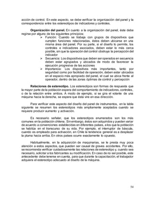 54
acción de control. En este aspecto, se debe verificar la organización del panel y la
correspondencia entre los estereotipos de indicadores y controles.
Organización del panel. En cuanto a la organización del panel, éste debe
regirse por alguno de los siguientes principios:
 Función: Cuando se trabaja con grupos de dispositivos que
cumplen funciones relacionadas, éstos deben ubicarse en una
misma área del panel. Por su parte, si el diseño lo permite, los
controles e indicadores asociados, deben estar lo más cerca
posible, sin que la operación del control obstruya la percepción del
indicador
 Secuencia: Los dispositivos que deben ser operados en secuencia
deben estar agrupados y ubicados de modo de favorecer la
ejecución progresiva de las acciones
 Importancia: Los dispositivos más importantes, tanto por
seguridad como por facilidad de operación, deben estar ubicados
en el espacio más apropiado del panel, el cual se ubica frente al
operador, dentro de las zonas óptimas de control y percepción
Relaciones de estereotipo. Los estereotipos son formas de respuesta que
la mayor parte de la población espera del comportamiento de indicadores, controles,
o de la relación entre ambos. A modo de ejemplo, si se gira el volante de una
máquina hacia la derecha, se espera que ésta vire en esa dirección.
Para verificar este aspecto del diseño del panel de instrumentos, en la tabla
siguiente se resumen los estereotipos más ampliamente aceptados cuando se
requiere producir aumento y activación.
Es necesario señalar, que los estereotipos enumerados son los más
comunes en la población chilena. Sinembargo, éstos son adquiridos y pueden variar
de acuerdo a convenciones establecidas en diferentes países, a los que la población
se habitúa en el transcurso de su vida. Por ejemplo, el interruptor de báscula,
cuando es empleado para activación, en Chile la tendencia general es a desplazar
la pluma hacia arriba. En otros países ocurre exactamente lo opuesto.
Habitualmente, en la adquisición de maquinarias, se le presta muy poca
atención a estos aspectos, que pueden ser causal de graves accidentes. Por ello,
se recomienda verificar cuidadosamente las relaciones de estereotipo y, cuando sea
necesario, solicitar a los fabricantes su modificación. En caso de no ser posible, este
antecedente debe tenerse en cuenta, para que durante la capacitación, el trabajador
adquiera el estereotipo adecuado al diseño de la máquina.
 