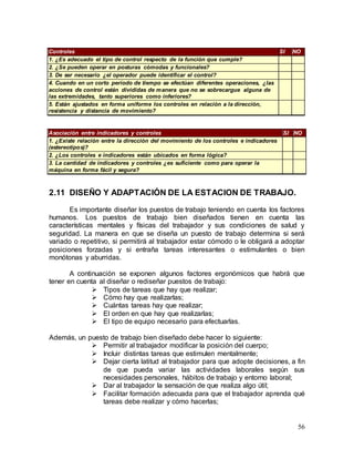 56
Controles SI NO
1. ¿Es adecuado el tipo de control respecto de la función que cumple?
2. ¿Se pueden operar en posturas cómodas y funcionales?
3. De ser necesario ¿el operador puede identificar el control?
4. Cuando en un corto período de tiempo se efectúan diferentes operaciones, ¿las
acciones de control están divididas de manera que no se sobrecargue alguna de
las extremidades, tanto superiores como inferiores?
5. Están ajustados en forma uniforme los controles en relación a la dirección,
resistencia y distancia de movimiento?
Asociación entre indicadores y controles SI NO
1. ¿Existe relación entre la dirección del movimiento de los controles e indicadores
(estereotipos)?
2. ¿Los controles e indicadores están ubicados en forma lógica?
3. La cantidad de indicadores y controles ¿es suficiente como para operar la
máquina en forma fácil y segura?
2.11 DISEÑO Y ADAPTACIÓN DE LA ESTACION DE TRABAJO.
Es importante diseñar los puestos de trabajo teniendo en cuenta los factores
humanos. Los puestos de trabajo bien diseñados tienen en cuenta las
características mentales y físicas del trabajador y sus condiciones de salud y
seguridad. La manera en que se diseña un puesto de trabajo determina si será
variado o repetitivo, si permitirá al trabajador estar cómodo o le obligará a adoptar
posiciones forzadas y si entraña tareas interesantes o estimulantes o bien
monótonas y aburridas.
A continuación se exponen algunos factores ergonómicos que habrá que
tener en cuenta al diseñar o rediseñar puestos de trabajo:
 Tipos de tareas que hay que realizar;
 Cómo hay que realizarlas;
 Cuántas tareas hay que realizar;
 El orden en que hay que realizarlas;
 El tipo de equipo necesario para efectuarlas.
Además, un puesto de trabajo bien diseñado debe hacer lo siguiente:
 Permitir al trabajador modificar la posición del cuerpo;
 Incluir distintas tareas que estimulen mentalmente;
 Dejar cierta latitud al trabajador para que adopte decisiones, a fin
de que pueda variar las actividades laborales según sus
necesidades personales, hábitos de trabajo y entorno laboral;
 Dar al trabajador la sensación de que realiza algo útil;
 Facilitar formación adecuada para que el trabajador aprenda qué
tareas debe realizar y cómo hacerlas;
 