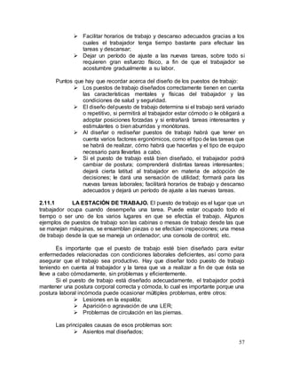 57
 Facilitar horarios de trabajo y descanso adecuados gracias a los
cuales el trabajador tenga tiempo bastante para efectuar las
tareas y descansar;
 Dejar un período de ajuste a las nuevas tareas, sobre todo si
requieren gran esfuerzo físico, a fin de que el trabajador se
acostumbre gradualmente a su labor.
Puntos que hay que recordar acerca del diseño de los puestos de trabajo:
 Los puestos de trabajo diseñados correctamente tienen en cuenta
las características mentales y físicas del trabajador y las
condiciones de salud y seguridad.
 El diseño del puesto de trabajo determina si el trabajo será variado
o repetitivo, si permitirá al trabajador estar cómodo o le obligará a
adoptar posiciones forzadas y si entrañará tareas interesantes y
estimulantes o bien aburridas y monótonas.
 Al diseñar o rediseñar puestos de trabajo habrá que tener en
cuenta varios factores ergonómicos, como el tipo de las tareas que
se habrá de realizar, cómo habrá que hacerlas y el tipo de equipo
necesario para llevarlas a cabo.
 Si el puesto de trabajo está bien diseñado, el trabajador podrá
cambiar de postura; comprenderá distintas tareas interesantes;
dejará cierta latitud al trabajador en materia de adopción de
decisiones; le dará una sensación de utilidad; formará para las
nuevas tareas laborales; facilitará horarios de trabajo y descanso
adecuados y dejará un período de ajuste a las nuevas tareas.
2.11.1 LA ESTACIÓN DE TRABAJO. El puesto de trabajo es el lugar que un
trabajador ocupa cuando desempeña una tarea. Puede estar ocupado todo el
tiempo o ser uno de los varios lugares en que se efectúa el trabajo. Algunos
ejemplos de puestos de trabajo son las cabinas o mesas de trabajo desde las que
se manejan máquinas, se ensamblan piezas o se efectúan inspecciones; una mesa
de trabajo desde la que se maneja un ordenador; una consola de control; etc.
Es importante que el puesto de trabajo esté bien diseñado para evitar
enfermedades relacionadas con condiciones laborales deficientes, así como para
asegurar que el trabajo sea productivo. Hay que diseñar todo puesto de trabajo
teniendo en cuenta al trabajador y la tarea que va a realizar a fin de que ésta se
lleve a cabo cómodamente, sin problemas y eficientemente.
Si el puesto de trabajo está diseñado adecuadamente, el trabajador podrá
mantener una postura corporal correcta y cómoda, lo cual es importante porque una
postura laboral incómoda puede ocasionar múltiples problemas, entre otros:
 Lesiones en la espalda;
 Aparición o agravación de una LER;
 Problemas de circulación en las piernas.
Las principales causas de esos problemas son:
 Asientos mal diseñados;
 