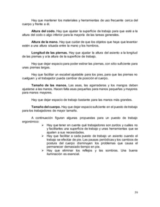 59
Hay que mantener los materiales y herramientas de uso frecuente cerca del
cuerpo y frente a él.
Altura del codo. Hay que ajustar la superficie de trabajo para que esté a la
altura del codo o algo inferior para la mayoría de las tareas generales.
Altura de la mano. Hay que cuidar de que los objetos que haya que levantar
estén a una altura situada entre la mano y los hombros.
Longitud de las piernas. Hay que ajustar la altura del asiento a la longitud
de las piernas y a la altura de la superficie de trabajo.
Hay que dejar espacio para poder estirar las piernas, con sitio suficiente para
unas piernas largas.
Hay que facilitar un escabel ajustable para los pies, para que las piernas no
cuelguen y el trabajador pueda cambiar de posición el cuerpo.
Tamaño de las manos. Las asas, las agarraderas y los mangos deben
ajustarse a las manos. Hacen falta asas pequeñas para manos pequeñas y mayores
para manos mayores.
Hay que dejar espacio de trabajo bastante para las manos más grandes.
Tamaño del cuerpo. Hay que dejar espaciosuficiente en el puesto de trabajo
para los trabajadores de mayor tamaño.
A continuación figuran algunas propuestas para un puesto de trabajo
ergonómico:
 Hay que tener en cuenta qué trabajadores son zurdos y cuáles no
y facilitarles una superficie de trabajo y unas herramientas que se
ajusten a sus necesidades.
 Hay que facilitar a cada puesto de trabajo un asiento cuando el
trabajo se efectúe de pie. Las pausas periódicas y los cambios de
postura del cuerpo disminuyen los problemas que causa el
permanecer demasiado tiempo en pie.
 Hay que eliminar los reflejos y las sombras. Una buena
iluminación es esencial.
 