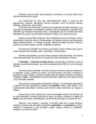 6
Además, como el calor mata parásitos y bacterias, la cocción debió tener
efectos positivos en su salud.
Las condiciones de vida eran extremadamente duras, a causa de las
glaciaciones. Además, abundaban feroces animales, como el mamut, bisonte,
elefante, rinoceronte, oso y el león.
El hombre vivía de la caza, la pesca y la recolección de frutas silvestres, y se
agrupaba en pequeñas comunidades nómades, que se movilizaban siguiendo a los
animales que migraban buscando pasto o impulsados por los cambios del clima.
Habitaban en cuevas que les daban protección natural o en carpas de cuero
Gracias al desarrollo progresivo de la inteligencia de los homínidos, fueron
aprendiendo a fabricar armas y herramientas con piedras -técnica que lentamente
fueron perfeccionando- y a manejar el fuego. Además de tallar la piedra, utilizaron
huesos para hacer agujas y puntas de flechas y arpones.
En esta época también se iniciaron los entierros de los muertos para que no
se los comieran los animales, junto a alimentos y herramientas.
De fines del paleolítico son los primeros artistas de la humanidad, de acuerdo
a los descubrimientos de pinturas en cuevas del norte de España y Francia.
El Neolítico, o Edad de la Piedra Nueva, corresponde al período en que se
utilizaba la piedra pulimentada, que terminó alrededor del 4.000 a.C. en el Cercano
Oriente.
El hombre logró aumentar en forma decisiva su dominio sobre la naturaleza,
al aprender a pulir y perforar la piedra. Las herramientas más finas y eficaces le
permitieron cortar árboles y construir habitaciones de madera. Además, inventaron
el huso y el telar, y desarrollaron técnicas para hilar y tejer lana (de origen animal)
y lino (de origen vegetal).
Descubrieron que la greda se endurecía al fuego, y con el tiempo aprendieron
a fabricar una gran variedad de objetos de cerámica -vasos, ollas, platos-. Con
posterioridad desarrollaron técnicas para decorar estas cerámicas con figuras y
colores.
Para la pesca y las migraciones, crearon los botes, hechos con el tronco de
un árbol ahuecado, mientras que para la caza y la guerra inventaron el arco y la
flecha, que solo serían reemplazados por las armas de fuego en el siglo XIV d.C.
Gracias a sus inventos y avances, el hombre pudo dar un paso decisivo:
empezó a producir sus alimentos mediante la agricultura y la ganadería; es decir,
aprendió a domesticar y criar animales -ovejas, cabras, vacunos y, finalmente,
caballos- y a cultivar la tierra.
 