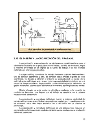 60
2.12 EL DISEÑO Y LA ORGANIZACIÓN DEL TRABAJO.
La organización y normativas del trabajo tienen un papel importante para el
crecimiento incesante de la productividad del trabajo, por ello es necesario, lograr
la máxima efectividad en el empleo de la fuerza de trabajo, y de los recursos
materiales en el proceso productivo.
La organización y normativas del trabajo, tienen dos objetivos fundamentales,
uno de carácter económico y otro, de carácter social. Desde el punto de vista
económico, va dirigido a obtener el máximo de productividad, a cuenta de la
racionalización del trabajo vivo, o sea, lograr que cada trabajador elabore, en una
unidad de tiempo, el máximo de producción, con la calidad requerida y el mínimo de
gastos materiales, sobre la base de disminuir el consumo de energía física y mental.
Desde el punto de vista social, va dirigida a coadyuvar a la creación de
condiciones laborales, que hagan que el trabajo se convierta en la primera
necesidad vital del hombre.
La organización y normativas del trabajo buscan la máxima efectividad del
trabajo del hombre en sus múltiples interrelaciones productivas, lo que lógicamente,
se encamina hacia una mejor eficiencia en la utilización de los medios de
producción.
La organización y normativas del trabajo es una actividad que requiere un
permanente perfeccionamiento, dado los cambios que se producen en la producción
de bienes y servicios.
Dos ejemplos de puestos de trabajo correctos
 