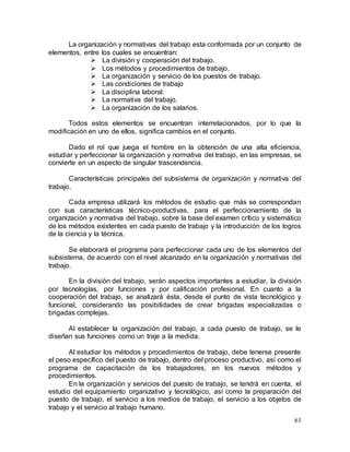 61
La organización y normativas del trabajo esta conformada por un conjunto de
elementos, entre los cuales se encuentran:
 La división y cooperación del trabajo.
 Los métodos y procedimientos de trabajo.
 La organización y servicio de los puestos de trabajo.
 Las condiciones de trabajo
 La disciplina laboral.
 La normativa del trabajo.
 La organización de los salarios.
Todos estos elementos se encuentran interrelacionados, por lo que la
modificación en uno de ellos, significa cambios en el conjunto.
Dado el rol que juega el hombre en la obtención de una alta eficiencia,
estudiar y perfeccionar la organización y normativa del trabajo, en las empresas, se
convierte en un aspecto de singular trascendencia.
Características principales del subsistema de organización y normativa del
trabajo.
Cada empresa utilizará los métodos de estudio que más se correspondan
con sus características técnico-productivas, para el perfeccionamiento de la
organización y normativa del trabajo, sobre la base del examen crítico y sistemático
de los métodos existentes en cada puesto de trabajo y la introducción de los logros
de la ciencia y la técnica.
Se elaborará el programa para perfeccionar cada uno de los elementos del
subsistema, de acuerdo con el nivel alcanzado en la organización y normativas del
trabajo.
En la división del trabajo, serán aspectos importantes a estudiar, la división
por tecnologías, por funciones y por calificación profesional. En cuanto a la
cooperación del trabajo, se analizará ésta, desde el punto de vista tecnológico y
funcional, considerando las posibilidades de crear brigadas especializadas o
brigadas complejas.
Al establecer la organización del trabajo, a cada puesto de trabajo, se le
diseñan sus funciones como un traje a la medida.
Al estudiar los métodos y procedimientos de trabajo, debe tenerse presente
el peso específico del puesto de trabajo, dentro del proceso productivo, así como el
programa de capacitación de los trabajadores, en los nuevos métodos y
procedimientos.
En la organización y servicios del puesto de trabajo, se tendrá en cuenta, el
estudio del equipamiento organizativo y tecnológico, así como la preparación del
puesto de trabajo, el servicio a los medios de trabajo, el servicio a los objetos de
trabajo y el servicio al trabajo humano.
 