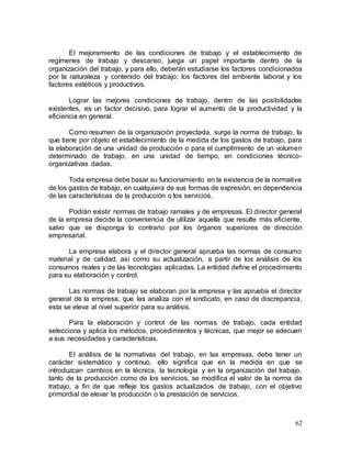62
El mejoramiento de las condiciones de trabajo y el establecimiento de
regímenes de trabajo y descanso, juega un papel importante dentro de la
organización del trabajo, y para ello, deberán estudiarse los factores condicionados
por la naturaleza y contenido del trabajo; los factores del ambiente laboral y los
factores estéticos y productivos.
Lograr las mejores condiciones de trabajo, dentro de las posibilidades
existentes, es un factor decisivo, para lograr el aumento de la productividad y la
eficiencia en general.
Como resumen de la organización proyectada, surge la norma de trabajo, la
que tiene por objeto el establecimiento de la medida de los gastos de trabajo, para
la elaboración de una unidad de producción o para el cumplimiento de un volumen
determinado de trabajo, en una unidad de tiempo, en condiciones técnico-
organizativas dadas.
Toda empresa debe basar su funcionamiento en la existencia de la normativa
de los gastos de trabajo, en cualquiera de sus formas de expresión, en dependencia
de las características de la producción o los servicios.
Podrán existir normas de trabajo ramales y de empresas. El director general
de la empresa decide la conveniencia de utilizar aquella que resulte más eficiente,
salvo que se disponga lo contrario por los órganos superiores de dirección
empresarial.
La empresa elabora y el director general aprueba las normas de consumo
material y de calidad, así como su actualización, a partir de los análisis de los
consumos reales y de las tecnologías aplicadas. La entidad define el procedimiento
para su elaboración y control.
Las normas de trabajo se elaboran por la empresa y las aprueba el director
general de la empresa, que las analiza con el sindicato, en caso de discrepancia,
esta se eleva al nivel superior para su análisis.
Para la elaboración y control de las normas de trabajo, cada entidad
selecciona y aplica los métodos, procedimientos y técnicas, que mejor se adecuen
a sus necesidades y características.
El análisis de la normativas del trabajo, en las empresas, debe tener un
carácter sistemático y continuo, ello significa que en la medida en que se
introduzcan cambios en la técnica, la tecnología y en la organización del trabajo,
tanto de la producción como de los servicios, se modifica el valor de la norma de
trabajo, a fin de que refleje los gastos actualizados de trabajo, con el objetivo
primordial de elevar la producción o la prestación de servicios.
 