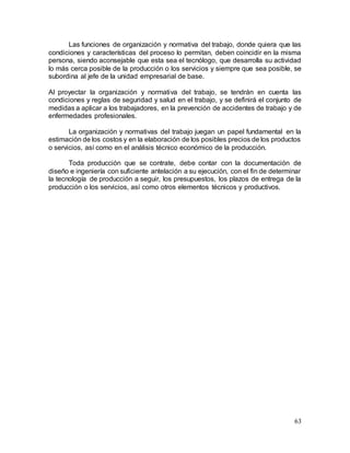 63
Las funciones de organización y normativa del trabajo, donde quiera que las
condiciones y características del proceso lo permitan, deben coincidir en la misma
persona, siendo aconsejable que esta sea el tecnólogo, que desarrolla su actividad
lo más cerca posible de la producción o los servicios y siempre que sea posible, se
subordina al jefe de la unidad empresarial de base.
Al proyectar la organización y normativa del trabajo, se tendrán en cuenta las
condiciones y reglas de seguridad y salud en el trabajo, y se definirá el conjunto de
medidas a aplicar a los trabajadores, en la prevención de accidentes de trabajo y de
enfermedades profesionales.
La organización y normativas del trabajo juegan un papel fundamental en la
estimación de los costos y en la elaboración de los posibles precios de los productos
o servicios, así como en el análisis técnico económico de la producción.
Toda producción que se contrate, debe contar con la documentación de
diseño e ingeniería con suficiente antelación a su ejecución, con el fin de determinar
la tecnología de producción a seguir, los presupuestos, los plazos de entrega de la
producción o los servicios, así como otros elementos técnicos y productivos.
 