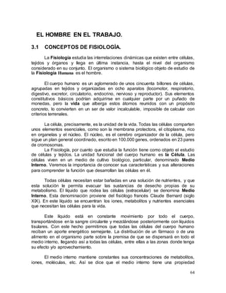 64
EL HOMBRE EN EL TRABAJO.
3.1 CONCEPTOS DE FISIOLOGÍA.
La Fisiología estudia las interrelaciones dinámicas que existen entre células,
tejidos y órganos y llega en última instancia, hasta el nivel del organismo
considerado en su conjunto. El organismo o sistema biológico objeto de estudio de
la Fisiología Humana es el hombre.
El cuerpo humano es un aglomerado de unos cincuenta billones de células,
agrupadas en tejidos y organizadas en ocho aparatos (locomotor, respiratorio,
digestivo, excretor, circulatorio, endocrino, nervioso y reproductor). Sus elementos
constitutivos básicos podrían adquirirse en cualquier parte por un puñado de
monedas, pero la vida que alberga estos átomos reunidos con un propósito
concreto, lo convierten en un ser de valor incalculable, imposible de calcular con
criterios terrenales.
La célula, precisamente, es la unidad de la vida. Todas las células comparten
unos elementos esenciales, como son la membrana protectora, el citoplasma, rico
en organelas y el núcleo. El núcleo, es el cerebro organizador de la célula, pero
sigue un plan general coordinado, escrito en 100.000 genes, ordenados en 23 pares
de cromosomas.
La Fisiología, por cuanto que estudia la función tiene como objeto el estudio
de células y tejidos. La unidad funcional del cuerpo humano es la Célula. Las
células viven en un medio de cultivo biológico, particular, denominado Medio
Interno. Veremos la importancia de conocer sus características y sus alteraciones
para comprender la función que desarrollan las células en él.
Todas células necesitan estar bañadas en una solución de nutrientes, y que
esta solución le permita evacuar las sustancias de desecho propias de su
metabolismo. El líquido que rodea las células (extracelular) se denomina Medio
Interno. Esta denominación proviene del fisiólogo francés Claude Bernard (siglo
XIX). En este líquido se encuentran los iones, metabolitos y nutrientes esenciales
que necesitan las células para la vida.
Este líquido está en constante movimiento por todo el cuerpo,
transportándose en la sangre circulante y mezclándose posteriormente con líquidos
tisulares. Con este hecho permitimos que todas las células del cuerpo humano
reciban un aporte energético semejante. La distribución de un fármaco o de una
alimento en el organismo parte sobre la premisa de que se dispersará en todo el
medio interno, llegando así a todas las células, entre ellas a las zonas donde tenga
su efecto y/o aprovechamiento.
El medio interno mantiene constantes sus concentraciones de metabolitos,
iones, moléculas, etc. Así se dice que el medio interno tiene una propiedad
 