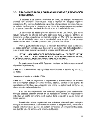 68
3.3 TRABAJO PESADO, LEGISLACIÓN VIGENTE, PREVENCIÓN
ERGONOMIA.
De acuerdo a los criterios adoptados en Chile, los trabajos pesados son
aquellos que requieren sobreesfuerzo físico e implican un desgaste orgánico
excepcional. Por ejemplo, los trabajos expuestos a temperaturas extremas, los que
se realizan habitualmente e íntegramente de noche, los subterráneos o submarinos
y los que se desarrollan a más de 4 mil metros por sobre el nivel del mar.
La calificación de trabajo pesado -tipificada en la Ley 19.404, que busca
reducir y prevenir las labores con fuerte sobrecarga física y psíquica- conlleva un
incremento en las cotizaciones previsionales (entre un 1% y 2% más aportados
tanto por el trabajador como por el empleador) para acceder a una pensión
adelantada en hasta dos años por cada cinco que se sobrecoticen.
"Pero lo que fundamenta la ley es la intención de evitar que estas condiciones
de trabajo continúen, debido a que deterioran la calidad de vida de los trabajadores
y, en el largo plazo, generan un negativo impacto económico para el país",
LEY N° 19.404 INTRODUCE MODIFICACIONES AL DECRETO LEY N°
3.500, DE 1980, Y DICTA NORMAS RELATIVAS APENSIONESDE VEJEZ,
CONSIDERANDO EL DESEMPEÑO DE TRABAJOS PESADO.
Teniendo presente que el H. Congreso Nacional ha dado su aprobación al
siguiente Proyecto de ley
ARTICULO 1º Introdúcense las siguientes modificaciones al decreto ley Nº 3.500,
de 1980;
1Agregase el siguiente artículo 17 bis:
ARTICULO 17° BIS Sin perjuicio de lo dispuesto en el artículo anterior, los afiliados
que desempeñen trabajos pesados deberán, además, efectuar en su cuenta de
capitalización individual, una cotización cuyo monto se determinará conforme se
dispone en los incisos siguientes.
A su vez, los empleadores que contraten trabajadores para desempeñar
trabajos pesados deberán enterar en las respectivas cuentas de capitalización
individual un aporte cuyo monto será igual al de la cotización a que se refiere el
inciso anterior.
Para los efectos de lo dispuesto en este artículo se entenderá que constituyen
trabajos pesados aquellos cuya realización acelera el desgaste físico, intelectual o
síquico en la mayoría de quienes los realizan provocando un envejecimiento precoz,
aun cuando ellos no generen una enfermedad laboral.
 