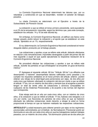 69
La Comisión Ergonómica Nacional determinará las labores que, por su
naturaleza y condiciones en que se desarrollan, revisten el carácter de trabajos
pesados.
La citada Comisión se relacionará con el Ejecutivo a través de la
Subsecretaría de Previsión Social.
La cotización a que se refiere el inciso primero precedente, será equivalente
a un 2% de la remuneración imponible, según los términos que, para este concepto,
establecen los artículos 14 y 16 de este decreto ley.
Sin embargo, la Comisión Ergonómica Nacional, al calificar una faena como
trabajo pesado, podrá reducir la cotización y el aporte que se establecen en este
artículo, fijándolos en un 1%, respectivamente.
En su determinación, la Comisión Ergonómica Nacional considerará el menor
desgaste relativo producido por el trabajo pesado.
Las cotizaciones y aportes a que se refiere este artículo deberán efectuarse
en relación a las remuneraciones imponibles devengadas a partir del primer día del
mes siguiente a aquel en que quede ejecutoriada la respectiva resolución de la
Comisión Ergonómica Nacional.
No procederá efectuar las cotizaciones y aportes a que se refiere este
artículo, durante los períodos en que el trabajador se encuentre en goce de licencia
médica."
5º Agregase el siguiente artículo 68 bis: "Artículo 68 bis° Los afiliados que
desempeñen o hubieren desempeñado labores calificadas como pesadas y no
cumplan los requisitos señalados en el inciso primero del artículo anterior, podrán
obtener una rebaja de la edad legal para pensionarse por vejez, de dos años por
cada cinco que hubieren efectuado la cotización del dos por ciento a que se refiere
el artículo 17 bis, con un máximo de diez años y siempre que al acogerse a pensión
tengan un total de veinte años de cotizaciones o servicios computables en
cualquiera de los Sistemas Previsionales y de acuerdo a las normas del régimen
que corresponda.
Esta rebaja será de un año por cada cinco años, con un máximo de cinco
años, si la cotización a que se refiere el artículo 17 bis, hubiese sido rebajada a un
uno por ciento. Las fracciones de períodos de cinco años en que se hubieren
efectuado las referidas cotizaciones darán derecho a rebajar la edad en forma
proporcional al tiempo en que se hubieren realizado las respectivas cotizaciones.
ARTICULO 2º La edad necesaria para obtener pensión por vejez en los regímenes
previsionales administrados por el Instituto de Normalización Previsional podrá ser
disminuida en una año por cada cinco años en que los trabajadores realicen trabajos
pesados, con un máximo de cinco años. Tal disminución podrá ser de dos años por
 