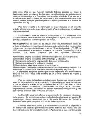 70
cada cinco años en que hubieren realizado trabajos pesados en minas o
fundiciones, hasta un máximo de diez años. La calificación de los trabajos como
pesados corresponderá a la Comisión a que se refiere el artículo 3º de esta ley y
surtirá efecto en relación a todos los períodos en que se hubieren desempeñado las
mismas labores, siempre que correspondan a lapsos posteriores a la entrada en
vigencia de esta ley.
Para tener derecho a la disminución de edad dispuesta en el presente
artículo, el imponente debe tener a lo menos 23 años de cotizaciones en cualquier
régimen previsional.
La disminución a que se refiere el inciso primero no podrá invocarse junto
con otras rebajas de edad establecidas en la legislación vigente, para pensionarse
por vejez, respecto de un mismo período de trabajo.
ARTICULO 3° Para los efectos de los artículos anteriores, la calificación acerca de
si determinadas labores, constituyen trabajos pesados y si procede o no reducir las
cotizaciones y aportes establecidos en el artículo 17 bis del decreto ley Nº 3.500, de
1980, corresponderá a una entidad autónoma denominada Comisión Ergonómica
Nacional, que estará integrada por los siguientes miembros:
A) Un médico cirujano especialista en medicina ocupacional, quien la presidirá;
B) Un médico cirujano especialista en traumatología y ortopedia;
C) Un ingeniero civil experto en prevención de riesgos profesionales;
D) Un ingeniero civil experto en higiene industrial
E) Un profesional universitario experto en ergonometría;
F) Un trabajador designado por la central sindical más representativa del país, que
sea o haya sido miembro de un Comité Paritario de Higiene y Seguridad, y
G) Un empresario designado por la organización empresarial más representativa
del país, que sea o haya sido miembro de un Comité Paritario de Higiene y
Seguridad.
Para los efectos de la aplicación de las rebajas de edad para pensionarse por
vejez por parte del Instituto de Normalización Previsional y de las sobre cotizaciones
a que se refiere el artículo 17 bis del decreto ley Nº 3.500, de 1980, la citada
Comisión deberá confeccionar, considerando su carga física, ambiental,
organizacional y mental, una lista de los trabajos calificados como pesados y otra
con aquellos a los que se ha rechazado tal calidad.
La Comisión actuará de oficio o a requerimiento del trabajador interesado,
del empleador, del sindicato respectivo o del delegado del personal, en su caso. El
requerimiento deberá presentarse en la Secretaría Ministerial del Trabajo y
Previsión Social que corresponda al domicilio de los requirentes.
En contra de las resoluciones que emita la referida Comisión, el empleador o
los trabajadores afectados podrán reclamar dentro de treinta días hábiles, ante una
Comisión autónoma denominada Comisión de Apelaciones, la cual estará integrada
 