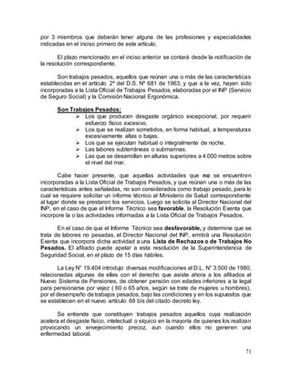 71
por 3 miembros que deberán tener alguna de las profesiones y especialidades
indicadas en el inciso primero de este artículo.
El plazo mencionado en el inciso anterior se contará desde la notificación de
la resolución correspondiente.
Son trabajos pesados, aquellos que reúnan una o más de las características
establecidas en el artículo 2º del D.S. Nº 681 de 1963, y que a la vez, hayan sido
incorporadas a la Lista Oficial de Trabajos Pesados, elaboradas por el INP (Servicio
de Seguro Social) y la Comisión Nacional Ergonómica.
Son Trabajos Pesados:
 Los que producen desgaste orgánico excepcional, por requerir
esfuerzo físico excesivo.
 Los que se realizan sometidos, en forma habitual, a temperaturas
excesivamente altas o bajas.
 Los que se ejecutan habitual o integralmente de noche.
 Las labores subterráneas o submarinas.
 Las que se desarrollan en alturas superiores a 4.000 metros sobre
el nivel del mar.
Cabe hacer presente, que aquellas actividades que no se encuentren
incorporadas a la Lista Oficial de Trabajos Pesados, y que reúnan una o más de las
características antes señaladas, no son considerados como trabajo pesado, para lo
cual se requiere solicitar un informe técnico al Ministerio de Salud correspondiente
al lugar donde se prestaron los servicios. Luego se solicita al Director Nacional del
INP, en el caso de que el Informe Técnico sea favorable, la Resolución Exenta que
incorpore la o las actividades informadas a la Lista Oficial de Trabajos Pesados.
En el caso de que el Informe Técnico sea desfavorable, y determine que se
trata de labores no pesadas, el Director Nacional del INP, emitirá una Resolución
Exenta que incorpora dicha actividad a una Lista de Rechazos o de Trabajos No
Pesados. El afiliado puede apelar a esta resolución de la Superintendencia de
Seguridad Social, en el plazo de 15 días hábiles.
La Ley N° 19.404 introdujo diversas modificaciones al D.L. N° 3.500 de 1980,
relacionadas algunas de ellas con el derecho que asiste ahora a los afiliados al
Nuevo Sistema de Pensiones, de obtener pensión con edades inferiores a la legal
para pensionarse por vejez ( 60 o 65 años, según se trate de mujeres u hombres),
por el desempeño de trabajos pesados, bajo las condiciones y en los supuestos que
se establecen en el nuevo artículo 68 bis del citado decreto ley.
Se entiende que constituyen trabajos pesados aquellos cuya realización
acelera el desgaste físico, intelectual o síquico en la mayoría de quienes los realizan
provocando un envejecimiento precoz, aun cuando ellos no generen una
enfermedad laboral.
 