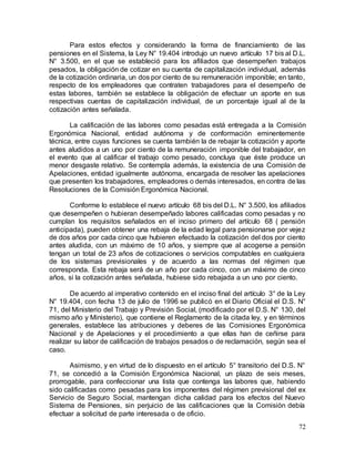 72
Para estos efectos y considerando la forma de financiamiento de las
pensiones en el Sistema, la Ley N° 19.404 introdujo un nuevo artículo 17 bis al D.L.
N° 3.500, en el que se estableció para los afiliados que desempeñen trabajos
pesados, la obligación de cotizar en su cuenta de capitalización individual, además
de la cotización ordinaria, un dos por ciento de su remuneración imponible; en tanto,
respecto de los empleadores que contraten trabajadores para el desempeño de
estas labores, también se establece la obligación de efectuar un aporte en sus
respectivas cuentas de capitalización individual, de un porcentaje igual al de la
cotización antes señalada.
La calificación de las labores como pesadas está entregada a la Comisión
Ergonómica Nacional, entidad autónoma y de conformación eminentemente
técnica, entre cuyas funciones se cuenta también la de rebajar la cotización y aporte
antes aludidos a un uno por ciento de la remuneración imponible del trabajador, en
el evento que al calificar el trabajo como pesado, concluya que éste produce un
menor desgaste relativo. Se contempla además, la existencia de una Comisión de
Apelaciones, entidad igualmente autónoma, encargada de resolver las apelaciones
que presenten los trabajadores, empleadores o demás interesados, en contra de las
Resoluciones de la Comisión Ergonómica Nacional.
Conforme lo establece el nuevo artículo 68 bis del D.L. N° 3.500, los afiliados
que desempeñen o hubieran desempeñado labores calificadas como pesadas y no
cumplan los requisitos señalados en el inciso primero del artículo 68 ( pensión
anticipada), pueden obtener una rebaja de la edad legal para pensionarse por vejez
de dos años por cada cinco que hubieren efectuado la cotización del dos por ciento
antes aludida, con un máximo de 10 años, y siempre que al acogerse a pensión
tengan un total de 23 años de cotizaciones o servicios computables en cualquiera
de los sistemas previsionales y de acuerdo a las normas del régimen que
corresponda. Esta rebaja será de un año por cada cinco, con un máximo de cinco
años, si la cotización antes señalada, hubiese sido rebajada a un uno por ciento.
De acuerdo al imperativo contenido en el inciso final del artículo 3° de la Ley
N° 19.404, con fecha 13 de julio de 1996 se publicó en el Diario Oficial el D.S. N°
71, del Ministerio del Trabajo y Previsión Social, (modificado por el D.S. N° 130, del
mismo año y Ministerio), que contiene el Reglamento de la citada ley, y en términos
generales, establece las atribuciones y deberes de las Comisiones Ergonómica
Nacional y de Apelaciones y el procedimiento a que ellas han de ceñirse para
realizar su labor de calificación de trabajos pesados o de reclamación, según sea el
caso.
Asimismo, y en virtud de lo dispuesto en el artículo 5° transitorio del D.S. N°
71, se concedió a la Comisión Ergonómica Nacional, un plazo de seis meses,
prorrogable, para confeccionar una lista que contenga las labores que, habiendo
sido calificadas como pesadas para los imponentes del régimen previsional del ex
Servicio de Seguro Social, mantengan dicha calidad para los efectos del Nuevo
Sistema de Pensiones, sin perjuicio de las calificaciones que la Comisión debía
efectuar a solicitud de parte interesada o de oficio.
 