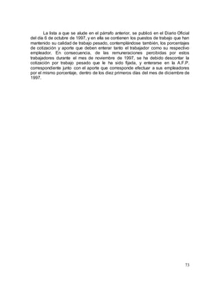 73
La lista a que se alude en el párrafo anterior, se publicó en el Diario Oficial
del día 6 de octubre de 1997, y en ella se contienen los puestos de trabajo que han
mantenido su calidad de trabajo pesado, contemplándose también, los porcentajes
de cotización y aporte que deben enterar tanto el trabajador como su respectivo
empleador. En consecuencia, de las remuneraciones percibidas por estos
trabajadores durante el mes de noviembre de 1997, se ha debido descontar la
cotización por trabajo pesado que le ha sido fijada, y enterarse en la A.F.P.
correspondiente junto con el aporte que corresponde efectuar a sus empleadores
por el mismo porcentaje, dentro de los diez primeros días del mes de diciembre de
1997.
 