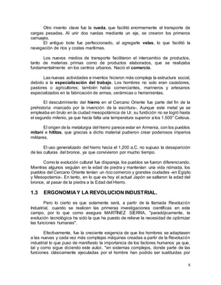 8
Otro invento clave fue la rueda, que facilitó enormemente el transporte de
cargas pesadas. Al unir dos ruedas mediante un eje, se crearon los primeros
carruajes.
El antiguo bote fue perfeccionado, al agregarle velas, lo que facilitó la
navegación de ríos y costas marítimas.
Los nuevos medios de transporte facilitaron el intercambio de productos,
tanto de materias primas como de productos elaborados, que se realizaba
fundamentalmente en los centros urbanos. Nació el comercio.
Las nuevas actividades e inventos hicieron más compleja la estructura social,
debido a la especialización del trabajo. Los hombres no solo eran cazadores,
pastores o agricultores; también había comerciantes, marineros y artesanos
especializados en la fabricación de armas, cerámicas o herramientas.
El descubrimiento del hierro en el Cercano Oriente fue parte del fin de la
prehistoria -marcado por la invención de la escritura-. Aunque este metal ya se
empleaba en bruto en la ciudad mesopotámica de Ur, su fundición no se logró hasta
el segundo milenio, ya que hacía falta una temperatura superior a los 1.500° Celsius.
El origen de la metalurgia del hierro parece estar en Armenia, con los pueblos
mitani e hititas, que gracias a dicho material pudieron crear poderosos imperios
militares.
El uso generalizado del hierro hacia el 1.200 a.C. no supuso la desaparición
de las culturas del bronce, ya que convivieron por mucho tiempo.
Como la evolución cultural fue dispareja, los pueblos se fueron diferenciando.
Mientras algunos seguían en la edad de piedra y mantenían una vida nómada, los
pueblos del Cercano Oriente tenían un rico comercio y grandes ciudades -en Egipto
y Mesopotamia-. En tanto, en lo que es hoy el actual Japón se saltaron la edad del
bronce, al pasar de la piedra a la Edad del Hierro.
1.3 ERGONOMIAY LA REVOLUCION INDUSTRIAL.
Pero lo cierto es que solamente será, a partir de la llamada Revolución
Industrial, cuando se realicen las primeras investigaciones científicas en este
campo, por lo que como asegura MARTÍNEZ SIERRA, "paradójicamente, la
evolución tecnológica ha sido la que ha puesto de relieve la necesidad de optimizar
las funciones humanas".
Efectivamente, fue la creciente exigencia de que los hombres se adaptasen
a las nuevas y cada vez más complejas máquinas creadas a partir de la Revolución
industrial lo que puso de manifiesto la importancia de los factores humanos ya que,
tal y como sigue diciendo este autor, "en sistemas complejos, donde parte de las
funciones clásicamente ejecutadas por el hombre han podido ser sustituidas por
 