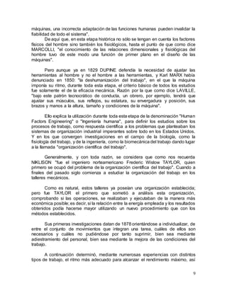 9
máquinas, una incorrecta adaptación de las funciones humanas pueden invalidar la
fiabilidad de todo el sistema".
De aquí que, en esta etapa histórica no sólo se tengan en cuenta los factores
físicos del hombre sino también los fisiológicos, hasta el punto de que como dice
MARCOLLI, "el conocimiento de las relaciones dimensionales y fisiológicas del
hombre tuvo de este modo una función de primer plano en el diseño de las
máquinas".
Pero aunque ya en 1829 DUPINE defendía la necesidad de ajustar las
herramientas al hombre y no el hombre a las herramientas, y Karl MARX había
denunciado en 1850: "la deshumanización del trabajo", en el que la máquina
imponía su ritmo, durante toda esta etapa, el criterio básico de todos los estudios
fue solamente el de la eficacia mecánica. Razón por la que como dice LAVILLE,
"bajo este patrón tecnocrático de conducta, un obrero, por ejemplo, tendrá que
ajustar sus músculos, sus reflejos, su estatura, su envergadura y posición, sus
brazos y manos a la altura, tamaño y condiciones de la máquina".
Ello explica la utilización durante toda esta etapa de la denominación "Human
Factors Engineering" o "Ingeniería humana", para definir los estudios sobre los
procesos de trabajo, como respuesta científica a los problemas que planteaban los
sistemas de organización industrial imperantes sobre todo en los Estados Unidos.
Y en los que convergen investigaciones en el campo de la biología, como la
fisiología del trabajo, y de la ingeniería, como la biomecánica del trabajo dando lugar
a la llamada "organización científica del trabajo".
Generalmente, y con toda razón, se considera que como nos recuerda
NIKLISON "fue el ingeniero norteamericano Frederic Wislow TAYLOR, quien
primero se ocupó del problema de la organización científica del trabajo". Cuando a
finales del pasado siglo comienza a estudiar la organización del trabajo en los
talleres mecánicos.
Como es natural, estos talleres ya poseían una organización establecida;
pero fue TAYLOR el primero que sometió a análisis esta organización,
comprobando si las operaciones, se realizaban y ejecutaban de la manera más
económica posible; es decir, si la relación entre la energía empleada y los resultados
obtenidos podía hacerse mayor utilizando un nuevo procedimiento que con los
métodos establecidos.
Sus primeras investigaciones datan de 1878 orientándose a individualizar, de
entre el conjunto de movimientos que integran una tarea, cuáles de ellos son
necesarios y cuáles no pudiéndose por tanto suprimir, bien sea mediante
adiestramiento del personal, bien sea mediante la mejora de las condiciones del
trabajo.
A continuación determinó, mediante numerosas experiencias con distintos
tipos de trabajo, el ritmo más adecuado para alcanzar el rendimiento máximo, así
 