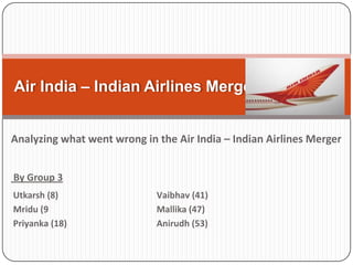 Air India – Indian Airlines Merger
Analyzing what went wrong in the Air India – Indian Airlines Merger
By Group 3
Utkarsh (8)
Mridu (9
Priyanka (18)

Vaibhav (41)
Mallika (47)
Anirudh (53)

 