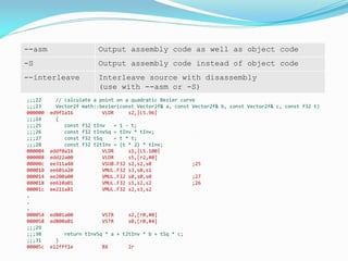 --asm Output assembly code as well as object code
-S Output assembly code instead of object code
--interleave Interleave source with disassembly
(use with --asm or -S)
;;;22 // calculate a point on a quadratic Bezier curve
;;;23 Vector2f math::bezier(const Vector2f& a, const Vector2f& b, const Vector2f& c, const f32 t)
000000 ed9f1a16 VLDR s2,|L5.96|
;;;24 {
;;;25 const f32 tInv = 1 - t;
;;;26 const f32 tInvSq = tInv * tInv;
;;;27 const f32 tSq = t * t;
;;;28 const f32 t2tInv = (t * 2) * tInv;
000004 eddf0a16 VLDR s1,|L5.100|
000008 edd22a00 VLDR s5,[r2,#0]
00000c ee311a40 VSUB.F32 s2,s2,s0 ;25
000010 ee601a20 VMUL.F32 s3,s0,s1
000014 ee200a00 VMUL.F32 s0,s0,s0 ;27
000018 ee610a01 VMUL.F32 s1,s2,s2 ;26
00001c ee211a81 VMUL.F32 s2,s3,s2
.
.
.
000054 ed801a00 VSTR s2,[r0,#0]
000058 ed800a01 VSTR s0,[r0,#4]
;;;29
;;;30 return tInvSq * a + t2tInv * b + tSq * c;
;;;31 }
00005c e12fff1e BX lr
 