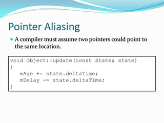 Pointer Aliasing
 A compiler must assume two pointers could point to
the same location.
void Object::update(const State& state)
{
mAge += state.deltaTime;
mDelay -= state.deltaTime;
}
 