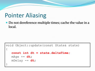 Pointer Aliasing
 Do not dereference multiple times; cache the value in a
local.
void Object::update(const State& state)
{
const int dt = state.deltaTime;
mAge += dt;
mDelay -= dt;
}
 