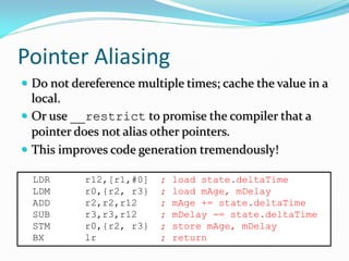 Pointer Aliasing
 Do not dereference multiple times; cache the value in a
local.
 Or use __restrict to promise the compiler that a
pointer does not alias other pointers.
 This improves code generation tremendously!
LDR r12,[r1,#0] ; load state.deltaTime
LDM r0,{r2, r3} ; load mAge, mDelay
ADD r2,r2,r12 ; mAge += state.deltaTime
SUB r3,r3,r12 ; mDelay -= state.deltaTime
STM r0,{r2, r3} ; store mAge, mDelay
BX lr ; return
 