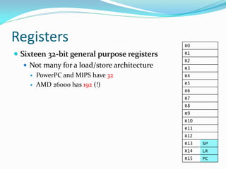 Registers R0
R1
R2
R3
R4
R5
R6
R7
R8
R9
R10
R11
R12
R13 SP
R14 LR
R15 PC
 Sixteen 32-bit general purpose registers
 Not many for a load/store architecture
 PowerPC and MIPS have 32
 AMD 26000 has 192 (!)
 
