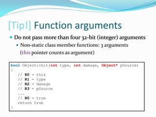 [Tip!] Function arguments
bool Object::hit(int type, int damage, Object* pSource)
{
// R0 = this
// R1 = type
// R2 = damage
// R3 = pSource
...
// R0 = true
return true
}
 Do not pass more than four 32-bit (integer) arguments
 Non-static class member functions: 3 arguments
(this pointer counts as argument)
 