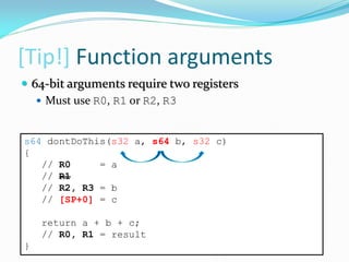 [Tip!] Function arguments
s64 dontDoThis(s32 a, s64 b, s32 c)
{
// R0 = a
// R1
// R2, R3 = b
// [SP+0] = c
return a + b + c;
// R0, R1 = result
}
 64-bit arguments require two registers
 Must use R0, R1 or R2, R3
 