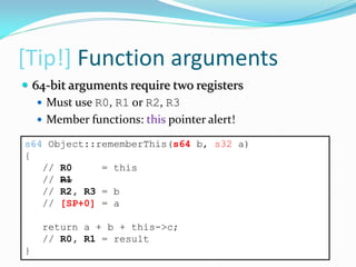[Tip!] Function arguments
s64 Object::rememberThis(s64 b, s32 a)
{
// R0 = this
// R1
// R2, R3 = b
// [SP+0] = a
return a + b + this->c;
// R0, R1 = result
}
 64-bit arguments require two registers
 Must use R0, R1 or R2, R3
 Member functions: this pointer alert!
 