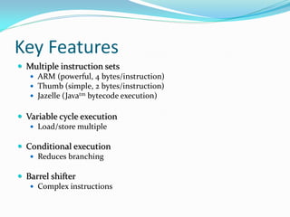 Key Features
 Multiple instruction sets
 ARM (powerful, 4 bytes/instruction)
 Thumb (simple, 2 bytes/instruction)
 Jazelle (Javatm bytecode execution)
 Variable cycle execution
 Load/store multiple
 Conditional execution
 Reduces branching
 Barrel shifter
 Complex instructions
 