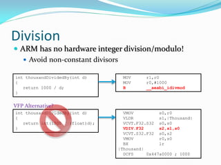 Division
 ARM has no hardware integer division/modulo!
 Avoid non-constant divisors
int thousandDividedBy(int d)
{
return 1000 / d;
}
MOV r1,r0
MOV r0,#1000
B __aeabi_idivmod
int thousandDividedBy(int d)
{
return int(1000 / (float)d);
}
VMOV s0,r0
VLDR s1,|Thousand|
VCVT.F32.S32 s0,s0
VDIV.F32 s2,s1,s0
VCVT.S32.F32 s0,s2
VMOV r0,s0
BX lr
|Thousand|
DCFS 0x447a0000 ; 1000
VFP Alternative?
 