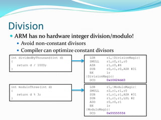 Division
 ARM has no hardware integer division/modulo!
 Avoid non-constant divisors
 Compiler can optimize constant divisors
int dividedByThousand(int d)
{
return d / 1000;
}
LDR r1,|DivisionMagic|
SMULL r1,r0,r1,r0
ASR r1,r0,#6
SUB r0,r1,r0,ASR #31
BX lr
|DivisionMagic|
DCD 0x10624dd3
int moduloThree(int d)
{
return d % 3;
}
LDR r1,|ModuloMagic|
SMULL r2,r1,r1,r0
SUB r1,r1,r1,ASR #31
SUB r1,r1,r1,LSL #2
ADD r0,r0,r1
BX lr
|ModuloMagic|
DCD 0x55555556
 