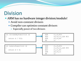Division
 ARM has no hardware integer division/modulo!
 Avoid non-constant divisors
 Compiler can optimize constant divisors
 Especially power of two divisors
int dividedByPower2(int d)
{
return d / 512;
}
ASR r1,r0,#31
ADD r0,r0,r1,LSR #23
ASR r0,r0,#9
BX lr
int moduloPower2(int d)
{
return d % 4;
}
ASR r1,r0,#31
ADD r1,r0,r1,LSR #30
BIC r1,r1,#3
SUB r0,r0,r1
BX lr
 