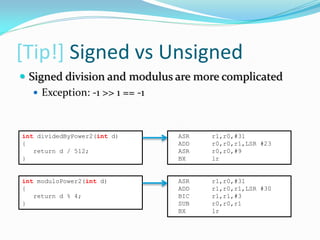 [Tip!] Signed vs Unsigned
int dividedByPower2(int d)
{
return d / 512;
}
ASR r1,r0,#31
ADD r0,r0,r1,LSR #23
ASR r0,r0,#9
BX lr
int moduloPower2(int d)
{
return d % 4;
}
ASR r1,r0,#31
ADD r1,r0,r1,LSR #30
BIC r1,r1,#3
SUB r0,r0,r1
BX lr
 Signed division and modulus are more complicated
 Exception: -1 >> 1 == -1
 