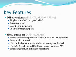 Key Features
 DSP extensions (ARMv5TE, ARMv6, ARMv7)
 Single cycle 16x16 and 32x16 MAC
 Saturated math
 Count Leading Zeroes
 Load/store register pairs
 SIMD extensions (ARMv6, ARMv7)
 Simultaneous computation of 2x16-bit or 4x8-bit operands
 Fractional arithmetic
 User definable saturation modes (arbitrary word-width)
 Dual 16x16 multiply-add/subtract 32x32 fractional MAC
 Simultaneous 8/16-bit select operations
 
