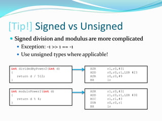 [Tip!] Signed vs Unsigned
ASR r1,r0,#31
ADD r0,r0,r1,LSR #23
ASR r0,r0,#9
BX lr
int moduloPower2(int d)
{
return d % 4;
}
ASR r1,r0,#31
ADD r1,r0,r1,LSR #30
BIC r1,r1,#3
SUB r0,r0,r1
BX lr
 Signed division and modulus are more complicated
 Exception: -1 >> 1 == -1
 Use unsigned types where applicable!
int dividedByPower2(int d)
{
return d / 512;
}
 