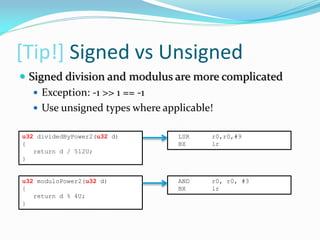[Tip!] Signed vs Unsigned
LSR r0,r0,#9
BX lr
u32 moduloPower2(u32 d)
{
return d % 4U;
}
AND r0, r0, #3
BX lr
 Signed division and modulus are more complicated
 Exception: -1 >> 1 == -1
 Use unsigned types where applicable!
u32 dividedByPower2(u32 d)
{
return d / 512U;
}
 